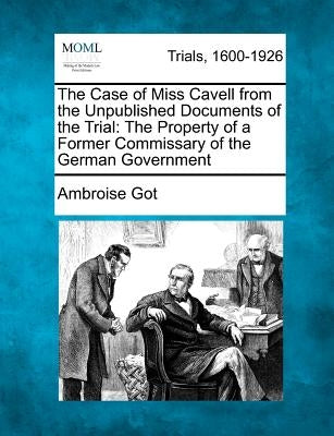 The Case of Miss Cavell from the Unpublished Documents of the Trial: The Property of a Former Commissary of the German Government by Got, Ambroise