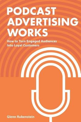 Podcast Advertising Works: How to Turn Engaged Audiences into Loyal Customers by Rubenstein, Glenn