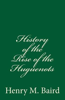 History of the Rise of the Huguenots: (A Timeless Classic) by Baird, Henry M.