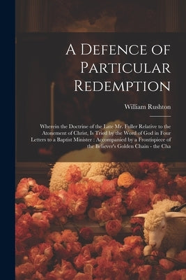 A Defence of Particular Redemption: Wherein the Doctrine of the Late Mr. Fuller Relative to the Atonement of Christ, Is Tried by the Word of God in Fo by Rushton, William