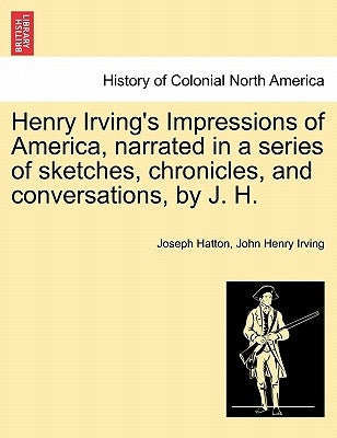 Henry Irving's Impressions of America, Narrated in a Series of Sketches, Chronicles, and Conversations, by J. H. Vol. I. by Hatton, Joseph