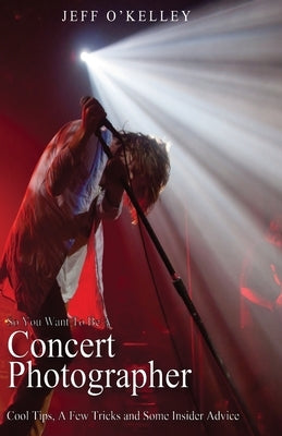 So You Want To Be A Concert Photographer: Cool Tips, A Few Tricks and Some Insider Advice by O'Kelley, Jeff
