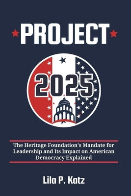 Project 2025: The Heritage Foundation's Mandate for Leadership and Its Impact on American Democracy Explained by Katz, Lila P.