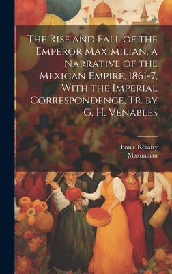 The Rise and Fall of the Emperor Maximilian, a Narrative of the Mexican Empire, 1861-7, With the Imperial Correspondence, Tr. by G. H. Venables by Maximilian