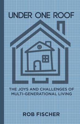 Under One Roof: The Joys and Challenges of Multi-Generational Living by Fischer, Rob