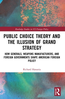 Public Choice Theory and the Illusion of Grand Strategy: How Generals, Weapons Manufacturers, and Foreign Governments Shape American Foreign Policy by Hanania, Richard