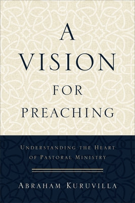 A Vision for Preaching: Understanding the Heart of Pastoral Ministry by Kuruvilla, Abraham