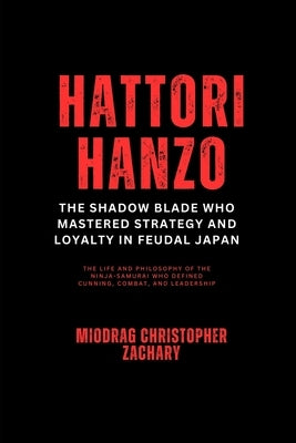 Hattori Hanzo: The Shadow Blade Who Mastered Strategy and Loyalty in Feudal Japan: The Life and Philosophy of the Ninja-Samurai Who Defined Cunning, C by Zachary, Miodrag Christopher