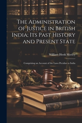 The Administration of Justice in British India; Its Past History and Present State: Comprising an Account of the Laws Peculiar to India by Morley, William Hook 1815-1860