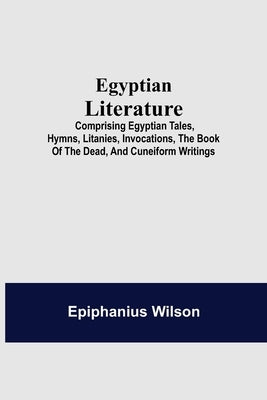 Egyptian Literature; Comprising Egyptian Tales, Hymns, Litanies, Invocations, The Book Of The Dead, And Cuneiform Writings by Wilson, Epiphanius