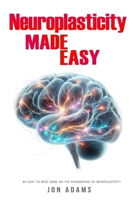 Neuroplasticity Made Easy: An Easy To Read Guide On The Foundations Of Neuroplasticity by Adams, Jon