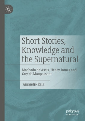 Short Stories, Knowledge and the Supernatural: Machado de Assis, Henry James and Guy de Maupassant by Reis, Am穗dio