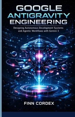 Google Antigravity Engineering: Designing Autonomous Development Systems and Agentic Workflows with Gemini 3 by Cordex, Finn