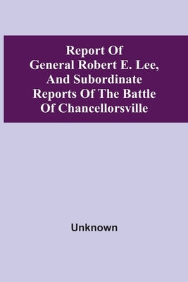 Report Of General Robert E. Lee, And Subordinate Reports Of The Battle Of Chancellorsville by Unknown