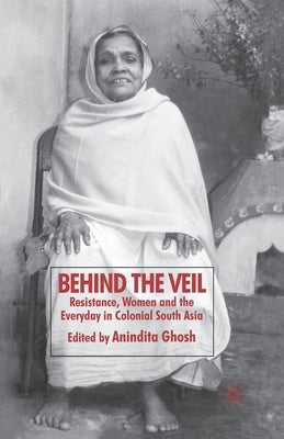 Behind the Veil: Resistance, Women and the Everyday in Colonial South Asia by Ghosh, Anindita