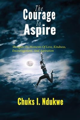The Courage To Aspire: Thoughts On Moments Of Love, Kindness, Encouragement, And Aspiration by Ndukwe, Chuks I.