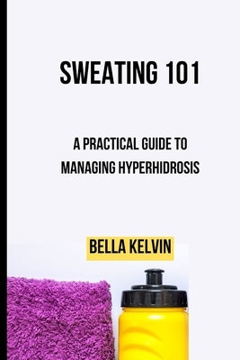 Sweating 101: A Practical Guide to Managing Hyperhidrosis by Kelvin, Bella