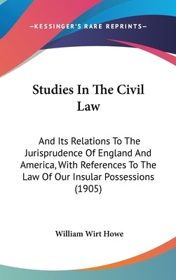 Studies In The Civil Law: And Its Relations To The Jurisprudence Of England And America, With References To The Law Of Our Insular Possessions (1905) by Howe, William Wirt