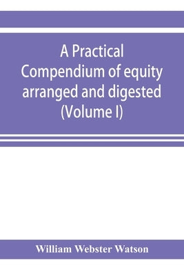 A practical compendium of equity arranged and digested (Volume I) by Webster Watson, William