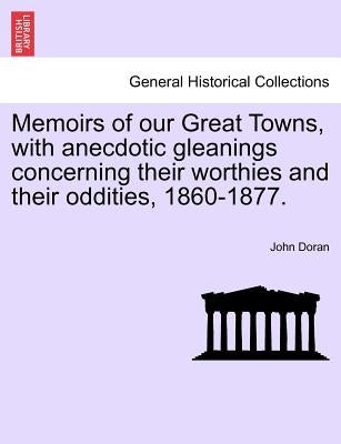 Memoirs of Our Great Towns, with Anecdotic Gleanings Concerning Their Worthies and Their Oddities, 1860-1877. by Doran, John