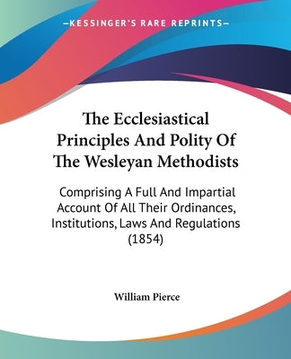 The Ecclesiastical Principles And Polity Of The Wesleyan Methodists: Comprising A Full And Impartial Account Of All Their Ordinances, Institutions, La by Pierce, William