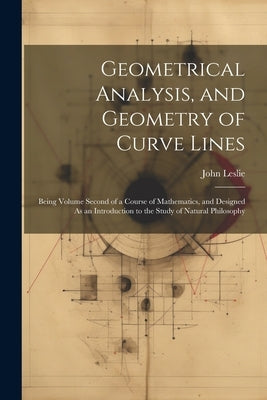 Geometrical Analysis, and Geometry of Curve Lines: Being Volume Second of a Course of Mathematics, and Designed As an Introduction to the Study of Nat by Leslie, John