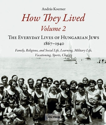 How They Lived 2: The Everyday Lives of Hungarian Jews, 1867-1940: Family, Religious, and Social Life, Learning, Military Life, Vacation by Koerner, András