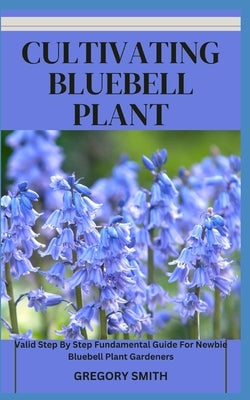 Cultivating Bluebell Plant: Valid Step By Step Fundamental Guide For Newbie Bluebell Plant Gardeners by Smith, Gregory