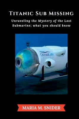 Titanic Sub Missing: Unraveling the Mystery of the Lost Submarine; what you should know by Snider, Maria M.