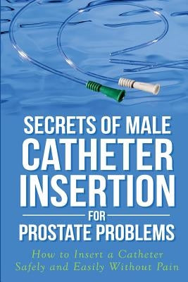 Secrets of Male Catheter Insertion for Prostate Problems: How to Insert a Catheter Safely and Easily Without Pain by Bazar, Ronald M.
