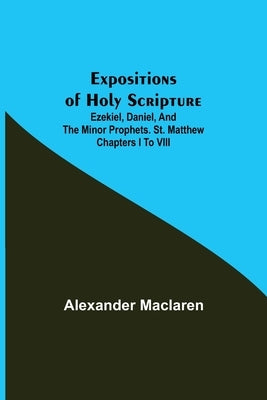 Expositions of Holy Scripture; Ezekiel, Daniel, and the Minor Prophets. St. Matthew Chapters I to VIII by MacLaren, Alexander