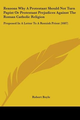 Reasons Why A Protestant Should Not Turn Papist Or Protestant Prejudices Against The Roman Catholic Religion: Proposed In A Letter To A Romish Priest by Boyle, Robert