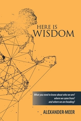 Here Is Wisdom: What You Need to Know About Who We Are? Where We Came From? and Where We Are Heading? by Meer, Alexander