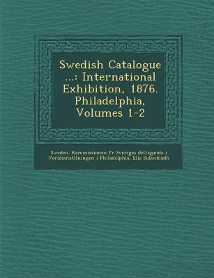 Swedish Catalogue ...: International Exhibition, 1876. Philadelphia, Volumes 1-2 by Sidenbladh, Elis