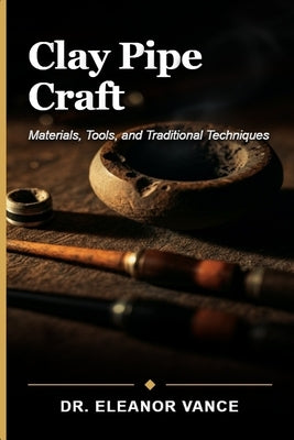 Clay Pipe Craft: Materials, Tools, and Traditional Techniques for Artisan Pipe Making and Restoration by Vance, Eleanor