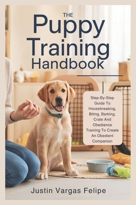 The Puppy Training Handbook: Step-By-Step Guide To Housebreaking, Biting, Barking, Crate And Obedience Training To Create An Obedient Companion by Vargas Felipe, Justin