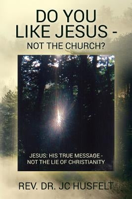 Do You Like Jesus - Not the Church?: Jesus: His True Message - Not the Lie of Christianity by Husfelt, Jc