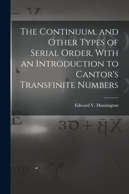 The Continuum, and Other Types of Serial Order, With an Introduction to Cantor's Transfinite Numbers by Huntington, Edward V.