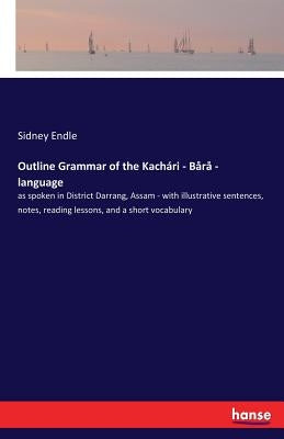 Outline Grammar of the Kachari - Bara - language: as spoken in District Darrang, Assam - with illustrative sentences, notes, reading lessons, and a sh by Endle, Sidney