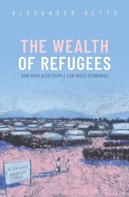 The Wealth of Refugees: How Displaced People Can Build Economies by Betts, Alexander
