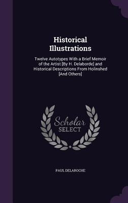 Historical Illustrations: Twelve Autotypes With a Brief Memoir of the Artist [By H. Delaborde] and Historical Descriptions From Holinshed [And O by Delaroche, Paul