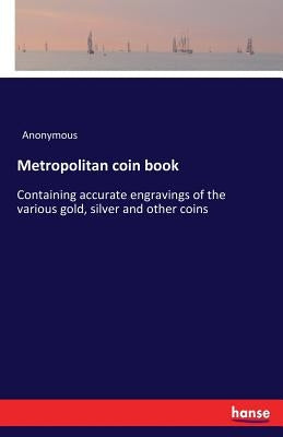 Metropolitan coin book: Containing accurate engravings of the various gold, silver and other coins by Anonymous