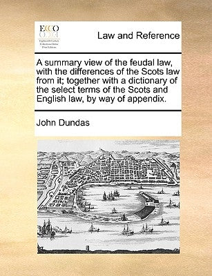 A Summary View of the Feudal Law, with the Differences of the Scots Law from It; Together with a Dictionary of the Select Terms of the Scots and Engli by Dundas, John
