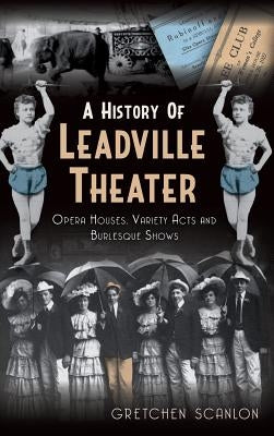 A History of Leadville Theater: Opera Houses, Variety Acts and Burlesque Shows by Scanlon, Gretchen