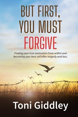 But First, You Must Forgive: Finding your true motivation from within and becoming your best self after tragedy and loss by Giddley, Toni