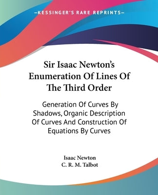 Sir Isaac Newton's Enumeration Of Lines Of The Third Order: Generation Of Curves By Shadows, Organic Description Of Curves And Construction Of Equatio by Newton, Isaac