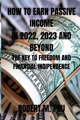 How to Earn Passive Income in 2022, 2023 and Beyond: The Key to Freedom and Financial Indipendence by M. Pru, Robert
