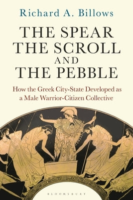 The Spear, the Scroll, and the Pebble: How the Greek City-State Developed as a Male Warrior-Citizen Collective by Billows, Richard A.