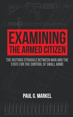 Examining the Armed Citizen: the Historic Struggle Between Man and the State for the Control of Small Arms by Markel, Paul G.