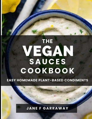 The Vegan Sauces Cookbook: 70+ Quick and Easy Homemade Delicious Plant-Based Recipes For Salad Dressings, Dips, Salsas, and Condiments Includes O by Garraway, Jane